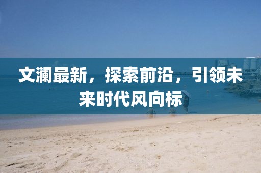 文澜最新，探索前沿，引领未来时代风向标