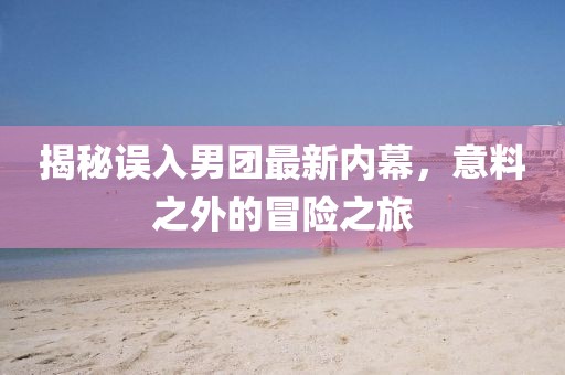 揭秘误入男团最新内幕，意料之外的冒险之旅