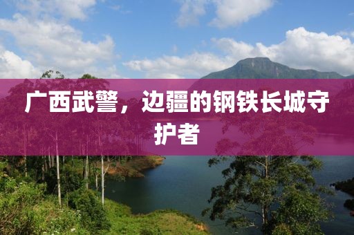 广西武警，边疆的钢铁长城守护者