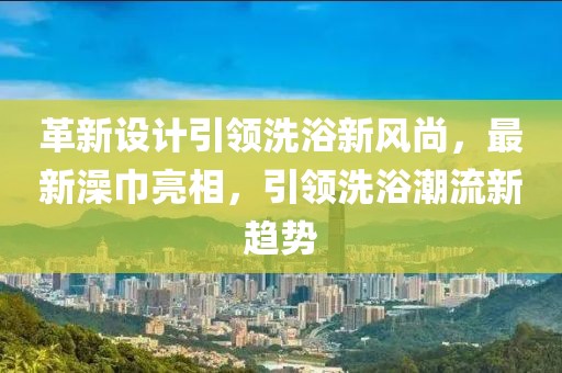 革新设计引领洗浴新风尚，最新澡巾亮相，引领洗浴潮流新趋势