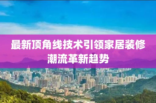 最新顶角线技术引领家居装修潮流革新趋势