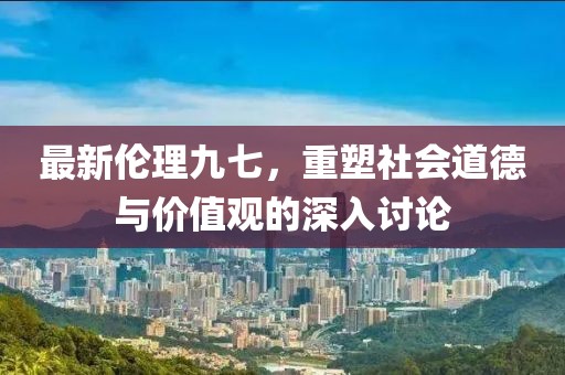 最新伦理九七，重塑社会道德与价值观的深入讨论