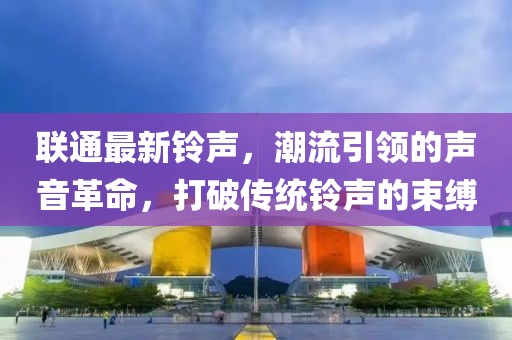 联通最新铃声，潮流引领的声音革命，打破传统铃声的束缚