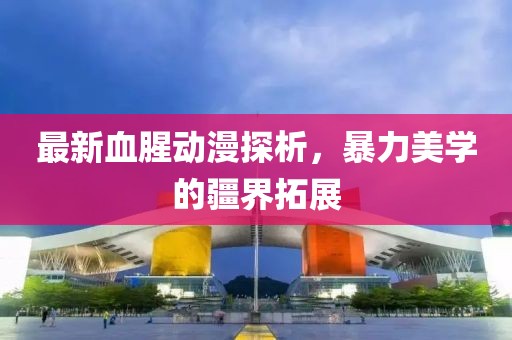 最新血腥动漫探析，暴力美学的疆界拓展