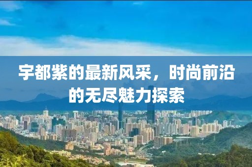 宇都紫的最新风采，时尚前沿的无尽魅力探索