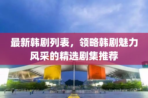 最新韩剧列表，领略韩剧魅力风采的精选剧集推荐