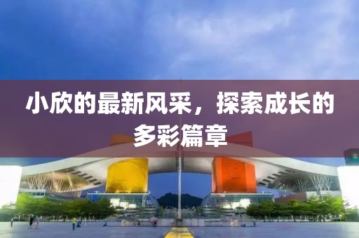 小欣的最新风采，探索成长的多彩篇章