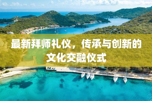 最新拜师礼仪，传承与创新的文化交融仪式