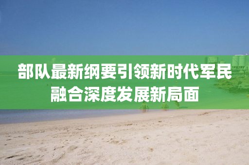 部队最新纲要引领新时代军民融合深度发展新局面