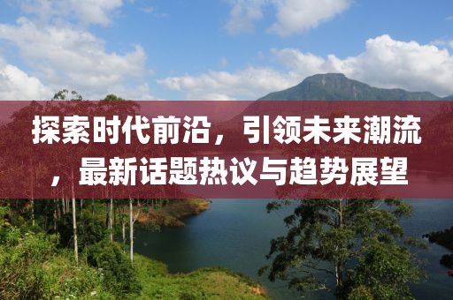 探索时代前沿，引领未来潮流，最新话题热议与趋势展望