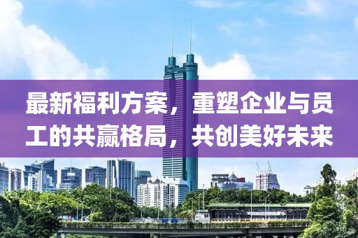 最新福利方案，重塑企业与员工的共赢格局，共创美好未来