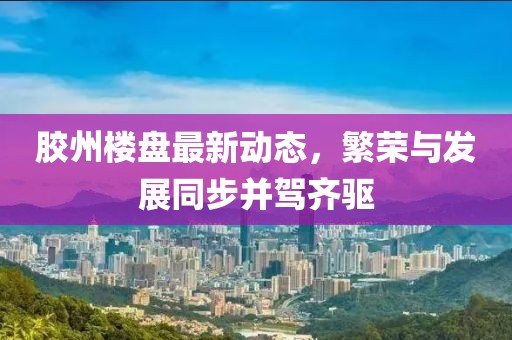 胶州楼盘最新动态，繁荣与发展同步并驾齐驱