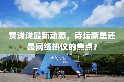 贾浅浅最新动态，诗坛新星还是网络热议的焦点？