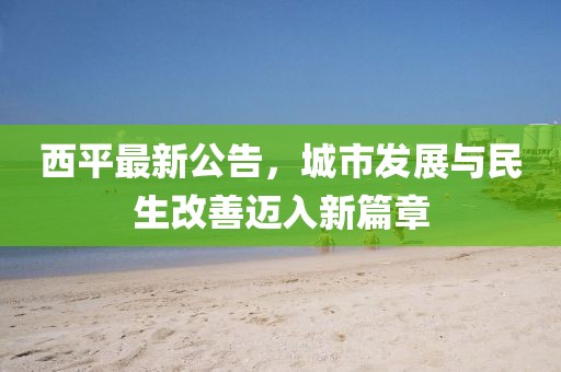 西平最新公告，城市发展与民生改善迈入新篇章