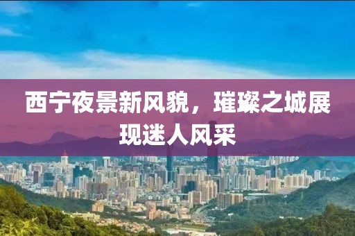 西宁夜景新风貌，璀璨之城展现迷人风采