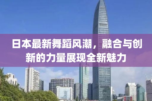 日本最新舞蹈风潮，融合与创新的力量展现全新魅力
