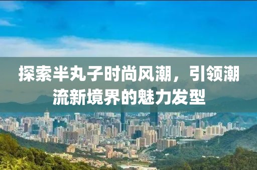 探索半丸子时尚风潮，引领潮流新境界的魅力发型