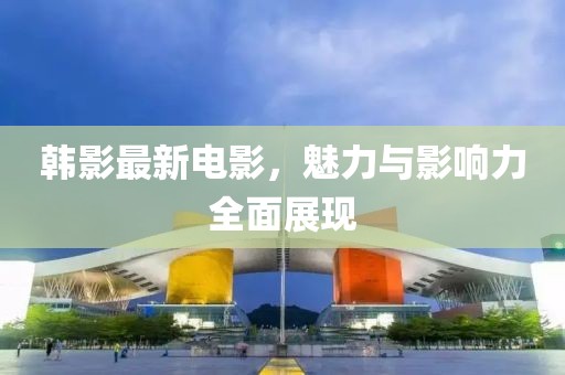 韩影最新电影，魅力与影响力全面展现