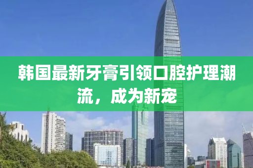 韩国最新牙膏引领口腔护理潮流，成为新宠