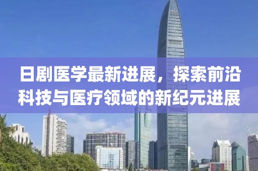 日剧医学最新进展，探索前沿科技与医疗领域的新纪元进展