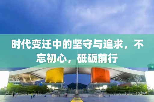 时代变迁中的坚守与追求，不忘初心，砥砺前行
