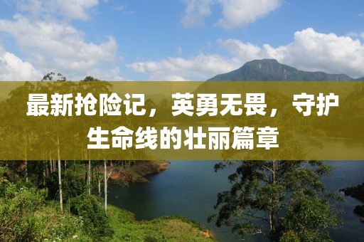 最新抢险记，英勇无畏，守护生命线的壮丽篇章