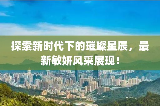 探索新时代下的璀璨星辰，最新敏妍风采展现！