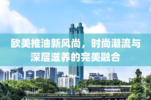 欧美推油新风尚，时尚潮流与深层滋养的完美融合