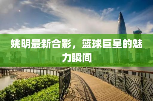 姚明最新合影，篮球巨星的魅力瞬间