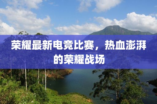 荣耀最新电竞比赛，热血澎湃的荣耀战场