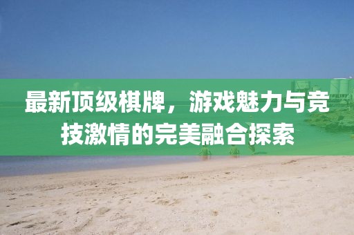 最新顶级棋牌，游戏魅力与竞技激情的完美融合探索