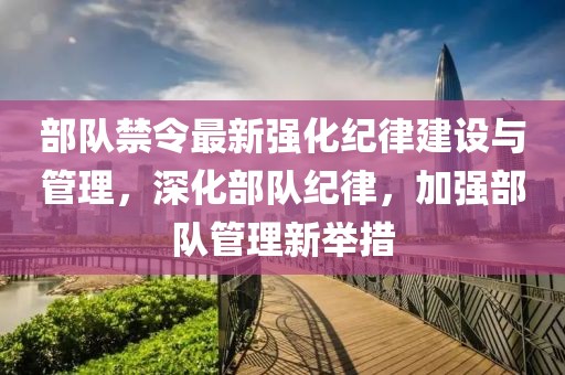 部队禁令最新强化纪律建设与管理，深化部队纪律，加强部队管理新举措