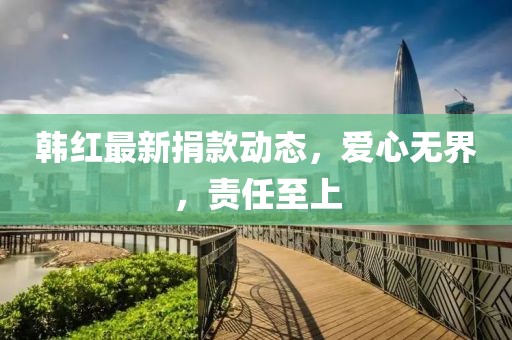 韩红最新捐款动态，爱心无界，责任至上