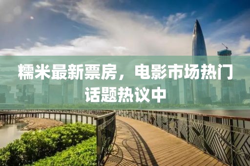 糯米最新票房，电影市场热门话题热议中