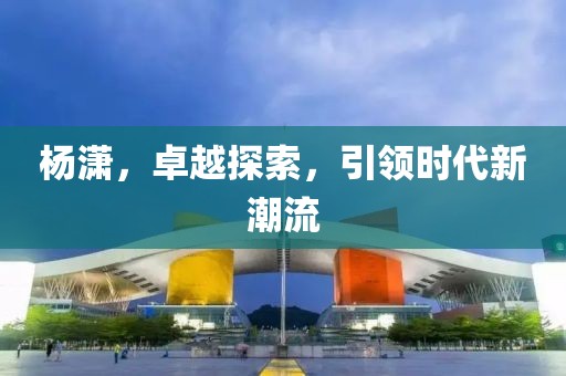 杨潇，卓越探索，引领时代新潮流