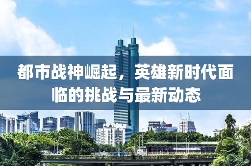 都市战神崛起，英雄新时代面临的挑战与最新动态