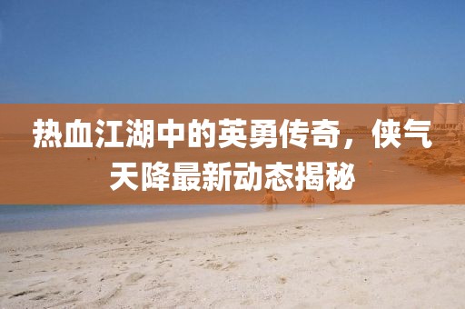 热血江湖中的英勇传奇，侠气天降最新动态揭秘
