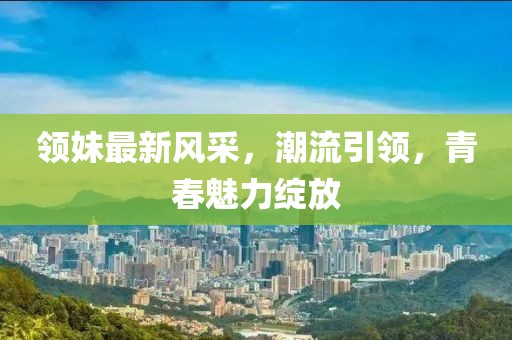 领妹最新风采，潮流引领，青春魅力绽放