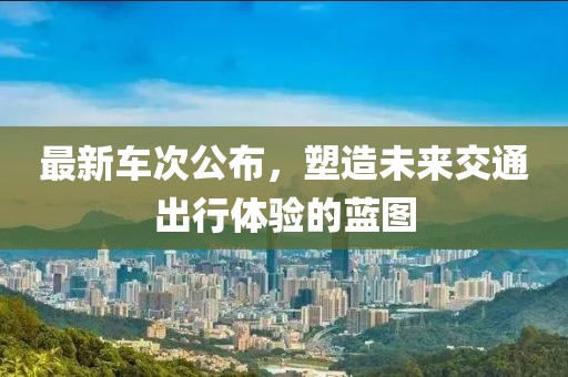 最新车次公布，塑造未来交通出行体验的蓝图