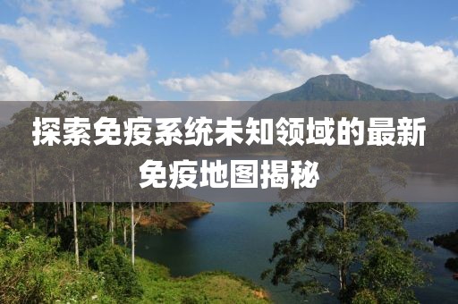 探索免疫系统未知领域的最新免疫地图揭秘