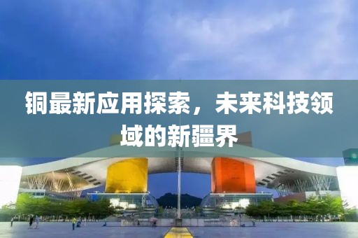 铜最新应用探索，未来科技领域的新疆界