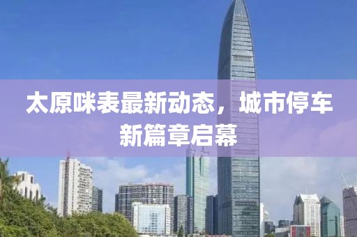 太原咪表最新动态，城市停车新篇章启幕