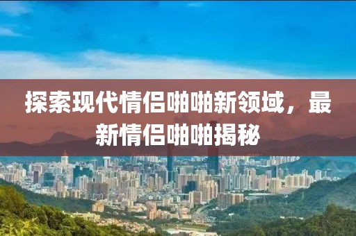 探索现代情侣啪啪新领域，最新情侣啪啪揭秘