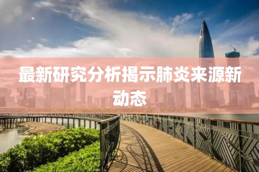 最新研究分析揭示肺炎来源新动态