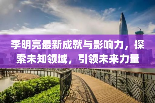 李明亮最新成就与影响力，探索未知领域，引领未来力量