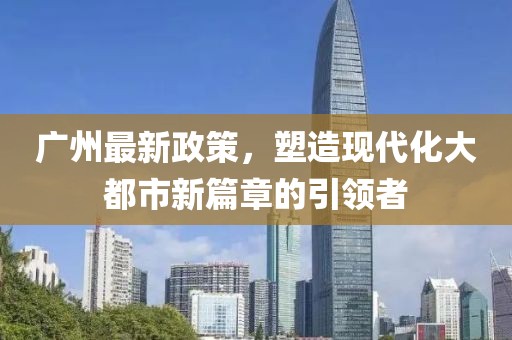 广州最新政策，塑造现代化大都市新篇章的引领者