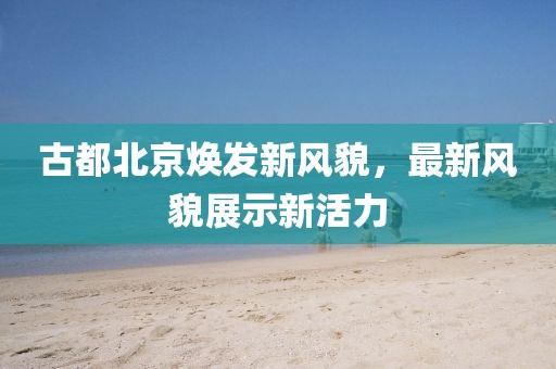 古都北京焕发新风貌，最新风貌展示新活力