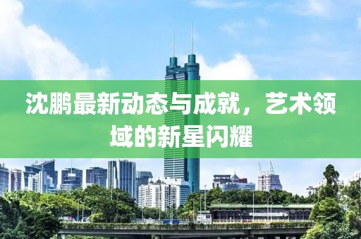 沈鹏最新动态与成就，艺术领域的新星闪耀