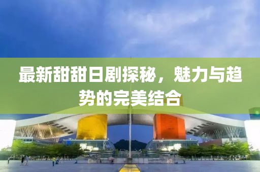 最新甜甜日剧探秘，魅力与趋势的完美结合