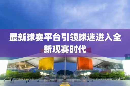 最新球赛平台引领球迷进入全新观赛时代